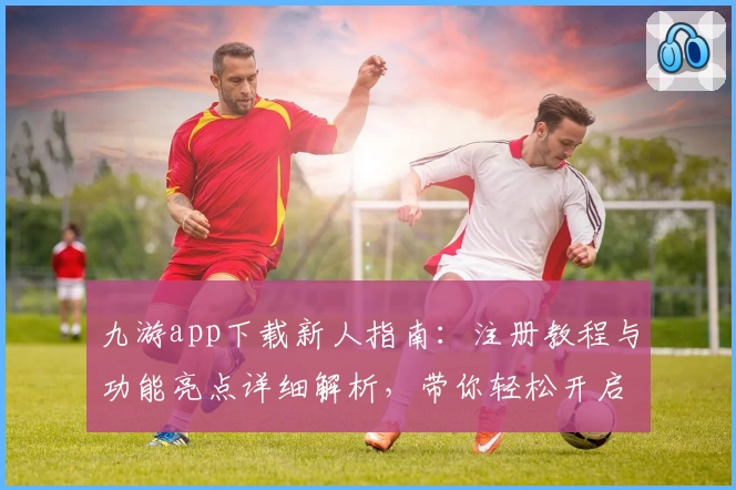九游app下载新人指南:注册教程与功能亮点详细解析,带你轻松开启游戏精彩旅程