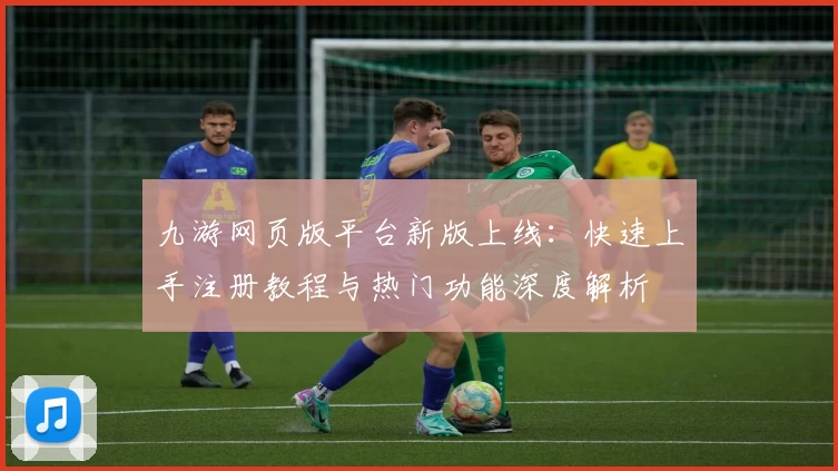 九游网页版平台新版上线：快速上手注册教程与热门功能深度解析