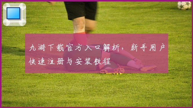 九游下载官方入口解析，新手用户快速注册与安装教程