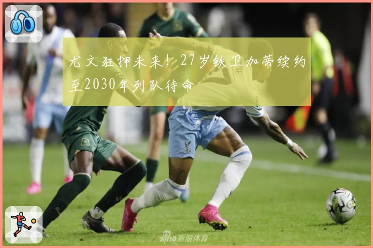 尤文狂押未来！27岁铁卫加蒂续约至2030年列队待命
