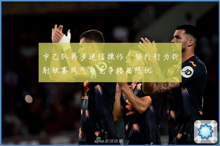 中乙队再涉迷信操作，场外行为折射联赛风气与竞争格局隐忧