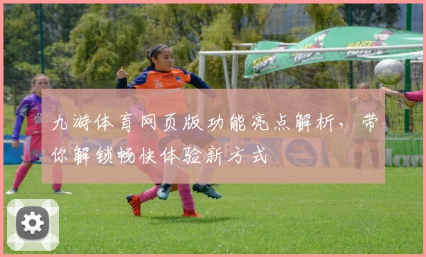 九游体育网页版功能亮点解析，带你解锁畅快体验新方式