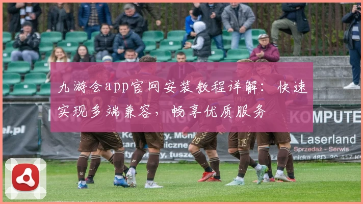 九游会app官网安装教程详解：快速实现多端兼容，畅享优质服务