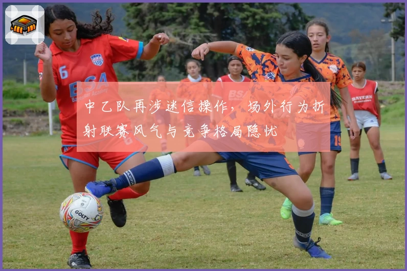 中乙队再涉迷信操作，场外行为折射联赛风气与竞争格局隐忧