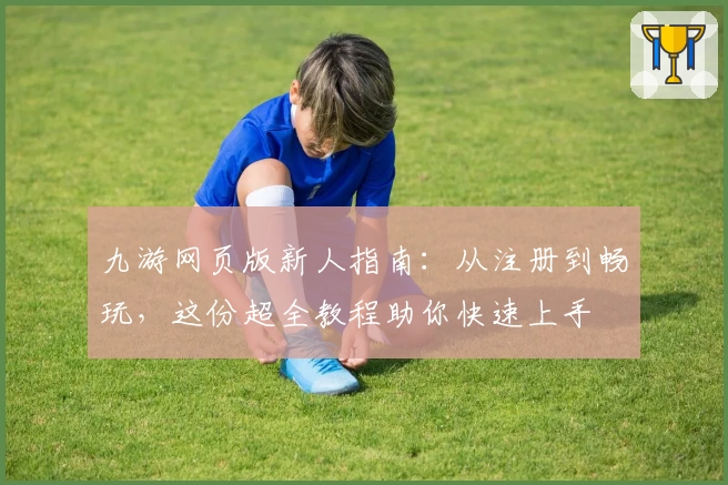 九游网页版新人指南：从注册到畅玩，这份超全教程助你快速上手