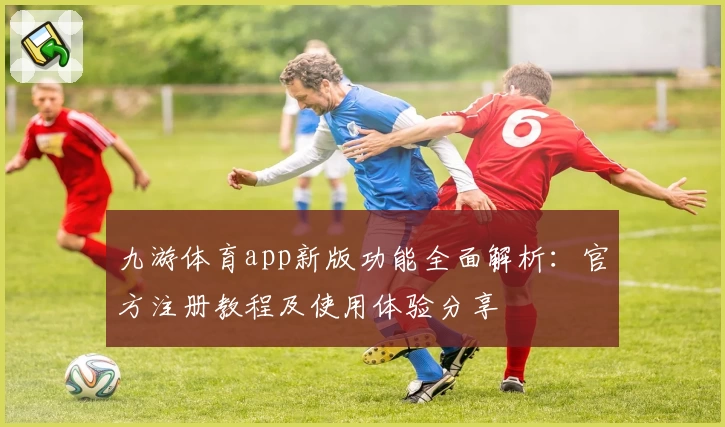 九游体育app新版功能全面解析：官方注册教程及使用体验分享