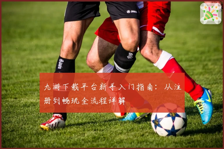 九游下载平台新手入门指南：从注册到畅玩全流程详解