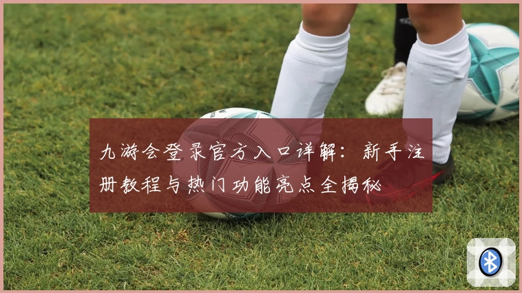 九游会登录官方入口详解：新手注册教程与热门功能亮点全揭秘