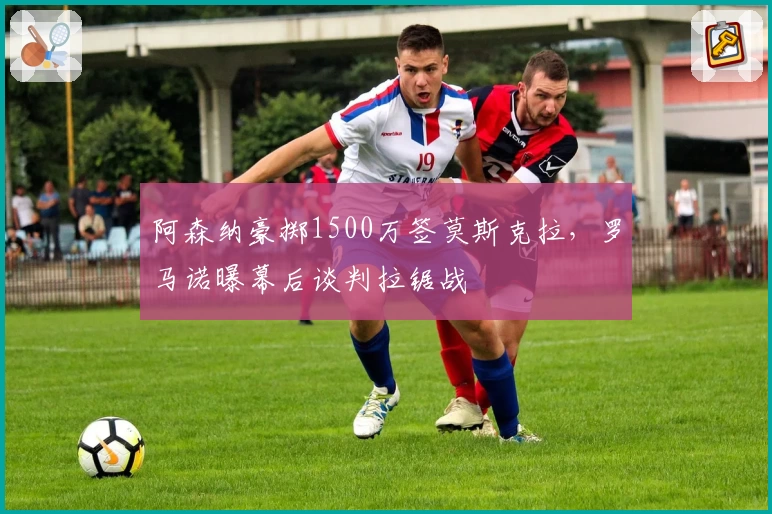 阿森纳豪掷1500万签莫斯克拉，罗马诺曝幕后谈判拉锯战
