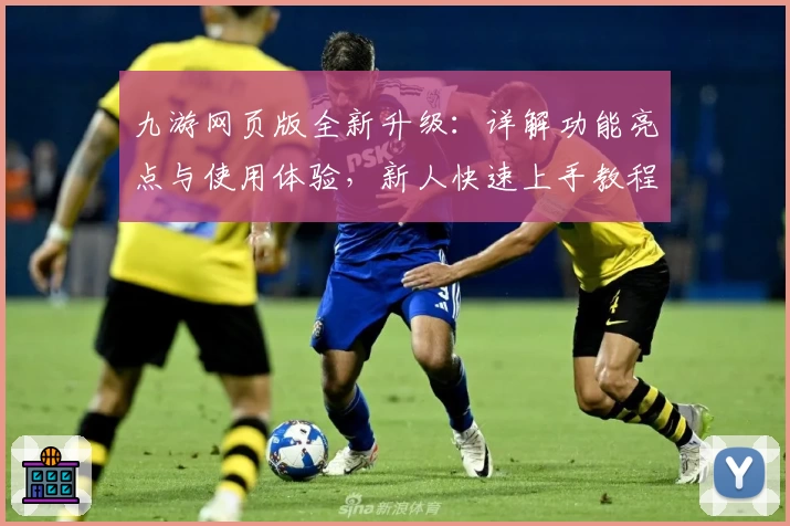 九游网页版全新升级：详解功能亮点与使用体验，新人快速上手教程