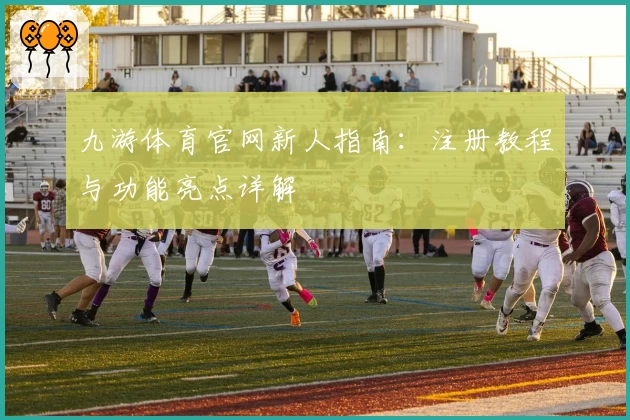 九游体育官网新人指南：注册教程与功能亮点详解