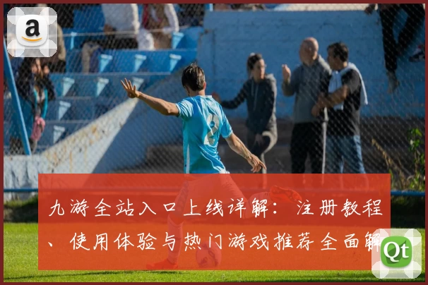 九游全站入口上线详解：注册教程、使用体验与热门游戏推荐全面解析