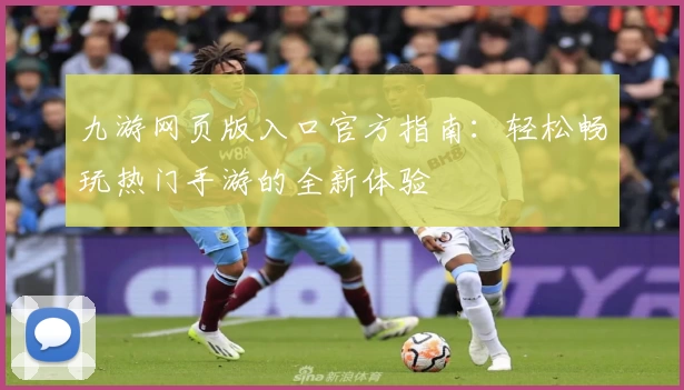 九游网页版入口官方指南：轻松畅玩热门手游的全新体验