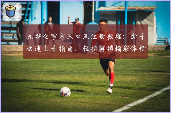 九游会官方入口及注册教程：新手快速上手指南，轻松解锁精彩体验