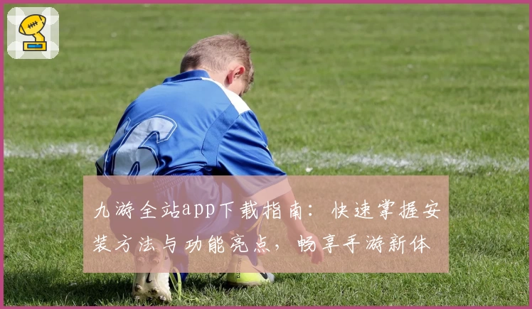九游全站app下载指南：快速掌握安装方法与功能亮点，畅享手游新体验
