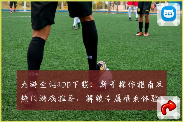 九游全站app下载：新手操作指南及热门游戏推荐，解锁专属福利体验