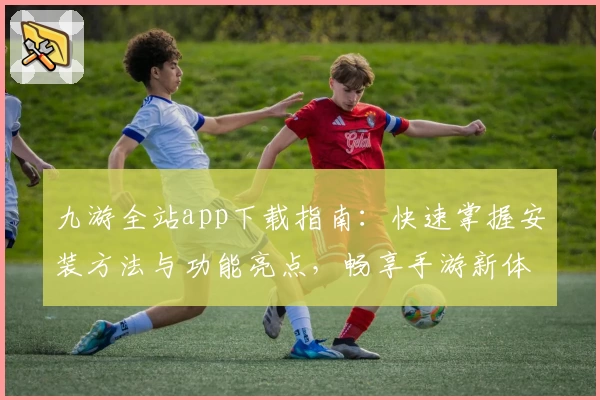 九游全站app下载指南：快速掌握安装方法与功能亮点，畅享手游新体验