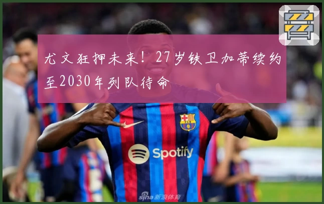 尤文狂押未来！27岁铁卫加蒂续约至2030年列队待命
